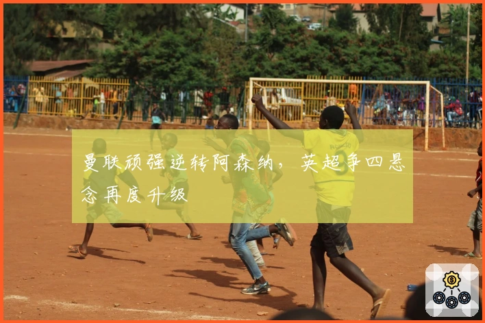 曼联顽强逆转阿森纳，英超争四悬念再度升级