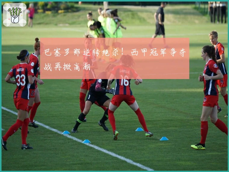 巴塞罗那逆转绝杀！西甲冠军争夺战再掀高潮