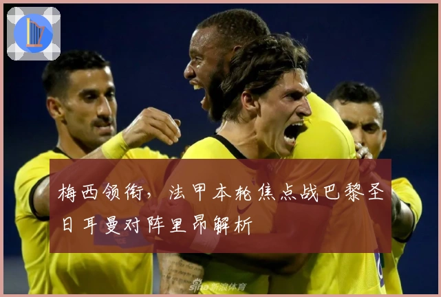 梅西领衔，法甲本轮焦点战巴黎圣日耳曼对阵里昂解析