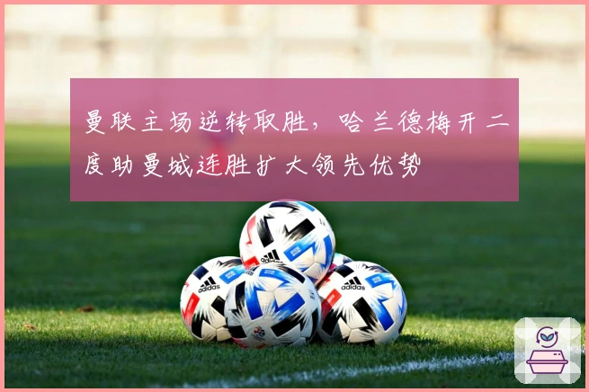 曼联主场逆转取胜，哈兰德梅开二度助曼城连胜扩大领先优势