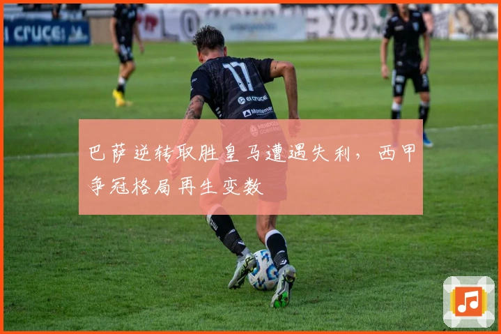 巴萨逆转取胜皇马遭遇失利，西甲争冠格局再生变数