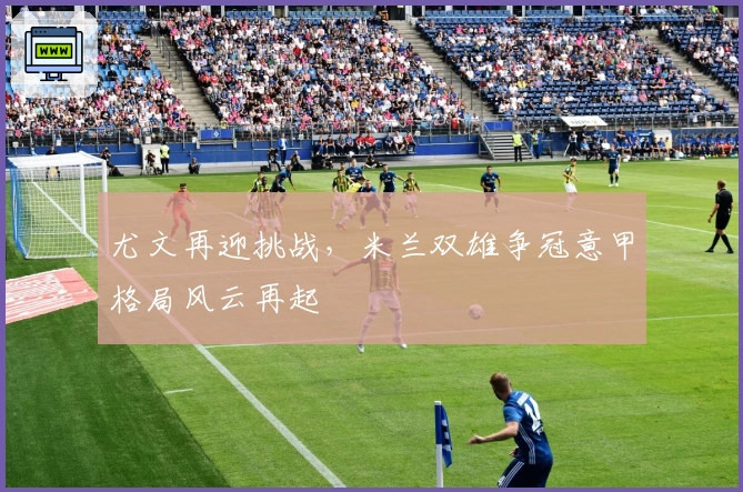 尤文再迎挑战，米兰双雄争冠意甲格局风云再起