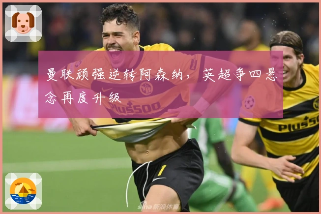 曼联顽强逆转阿森纳，英超争四悬念再度升级